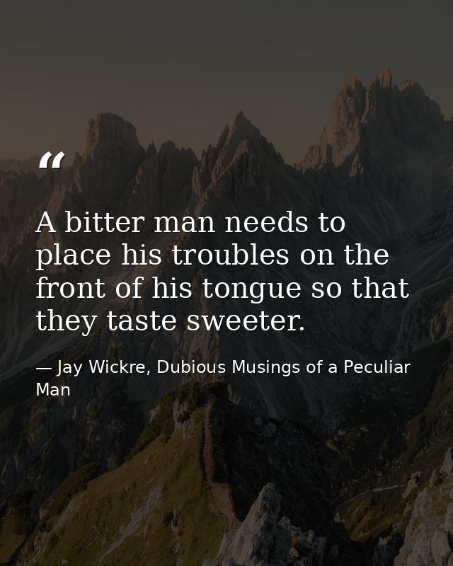 A bitter man needs to place his troubles on the front of his tongue so that they taste sweeter. — Jay Wickre, Dubious Musings of a Peculiar Man