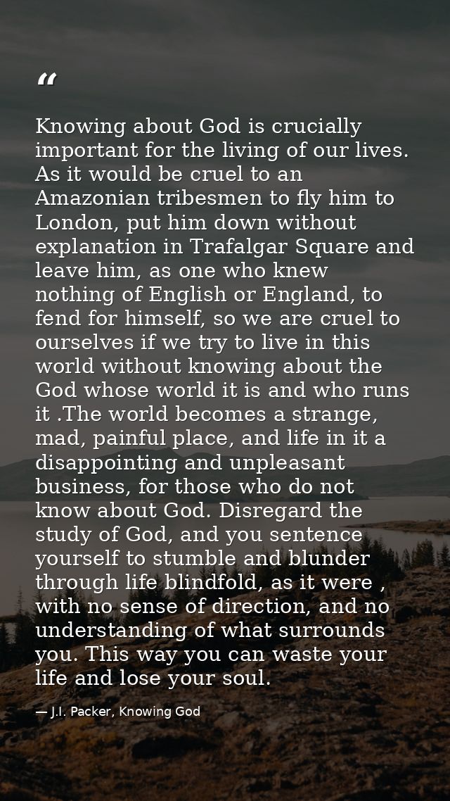 Knowing about God is crucially important for the living of our lives. As it would be cruel to an Amazonian tribesmen to  — J.I. Packer, Knowing God
