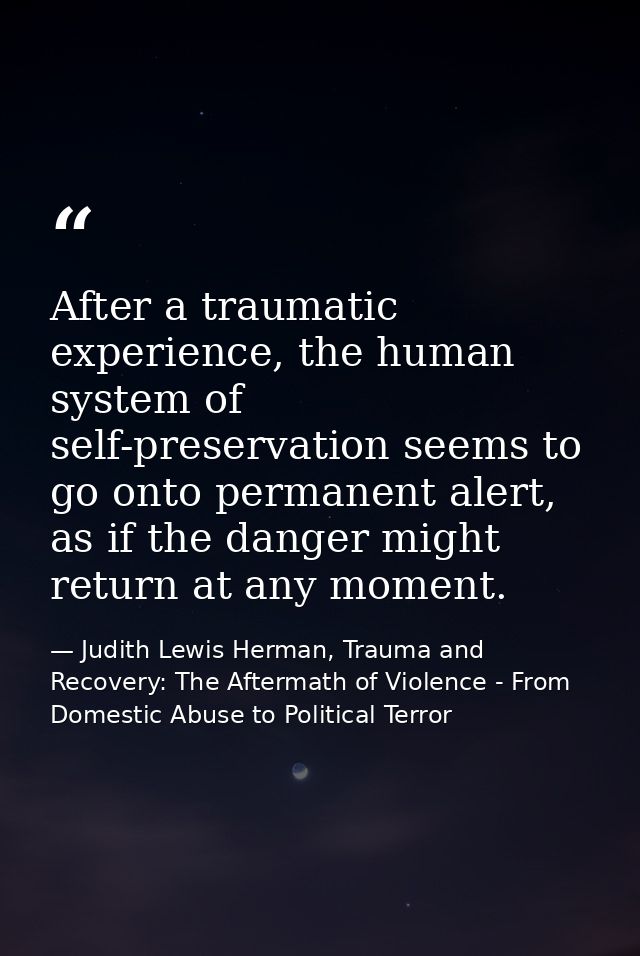After a traumatic experience, the human system of self-preservation seems to go onto permanent alert, as if the danger m — Judith Lewis Herman, Trauma and Recovery: The Aftermath of Violence - From Domestic Abuse to Political Terror
