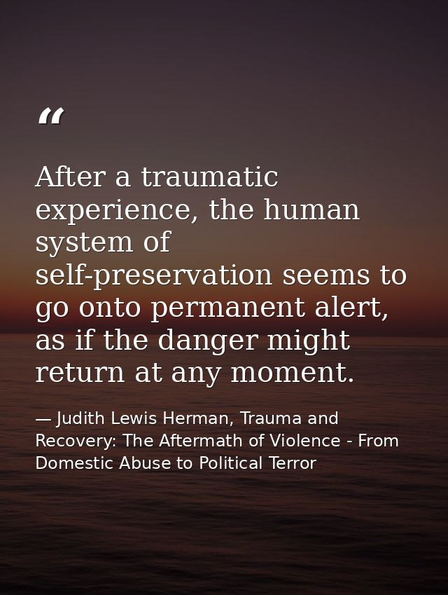 After a traumatic experience, the human system of self-preservation seems to go onto permanent alert, as if the danger m — Judith Lewis Herman, Trauma and Recovery: The Aftermath of Violence - From Domestic Abuse to Political Terror