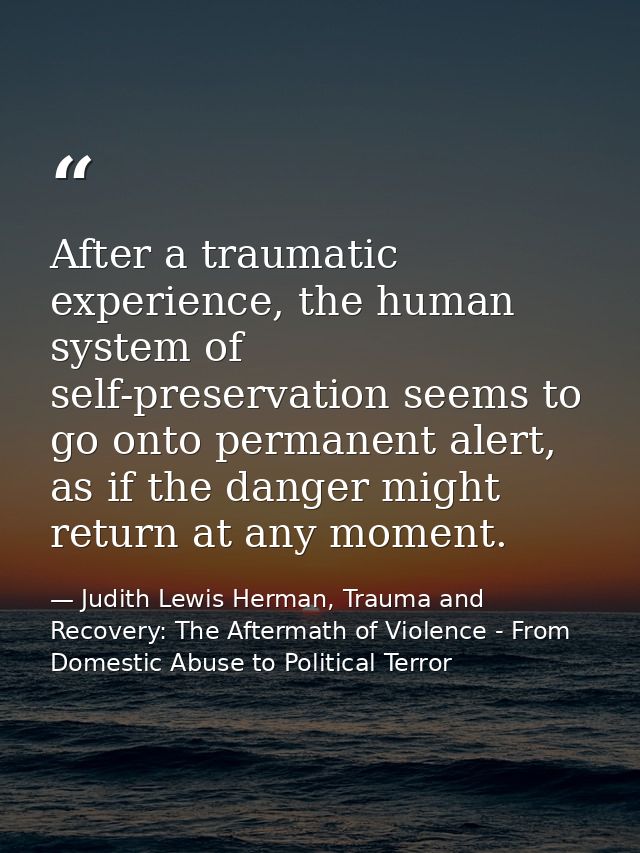 After a traumatic experience, the human system of self-preservation seems to go onto permanent alert, as if the danger m — Judith Lewis Herman, Trauma and Recovery: The Aftermath of Violence - From Domestic Abuse to Political Terror