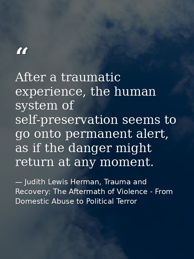 After a traumatic experience, the human system of self-preservation seems to go onto permanent alert, as if the danger m — Judith Lewis Herman, Trauma and Recovery: The Aftermath of Violence - From Domestic Abuse to Political Terror