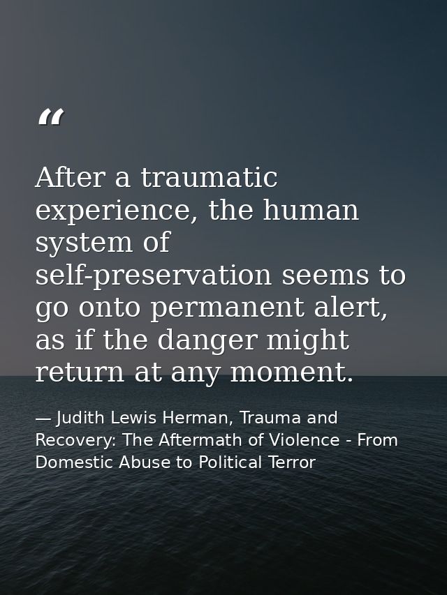 After a traumatic experience, the human system of self-preservation seems to go onto permanent alert, as if the danger m — Judith Lewis Herman, Trauma and Recovery: The Aftermath of Violence - From Domestic Abuse to Political Terror