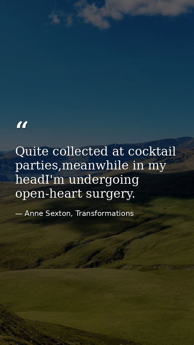 Quite collected at cocktail parties,meanwhile in my headI'm undergoing open-heart surgery. — Anne Sexton, Transformations