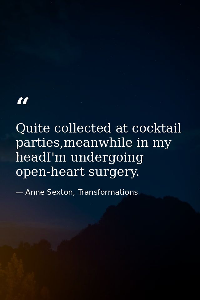 Quite collected at cocktail parties,meanwhile in my headI'm undergoing open-heart surgery. — Anne Sexton, Transformations