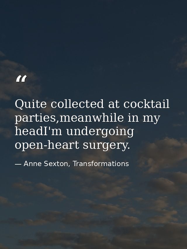 Quite collected at cocktail parties,meanwhile in my headI'm undergoing open-heart surgery. — Anne Sexton, Transformations