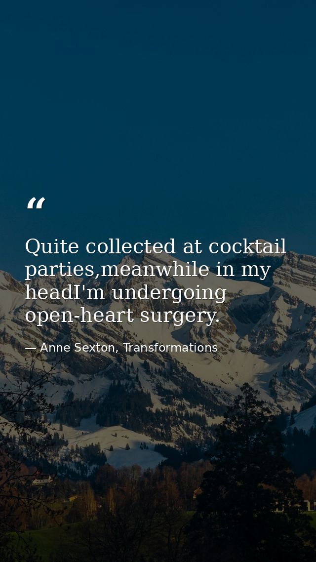 Quite collected at cocktail parties,meanwhile in my headI'm undergoing open-heart surgery. — Anne Sexton, Transformations