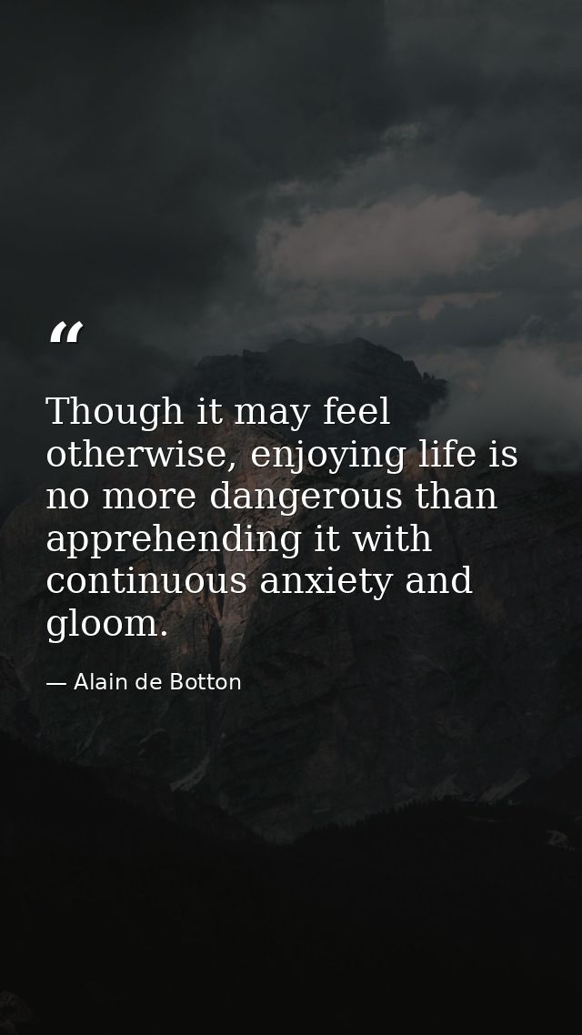 Though it may feel otherwise, enjoying life is no more dangerous than apprehending it with continuous anxiety and gloom. — Alain de Botton