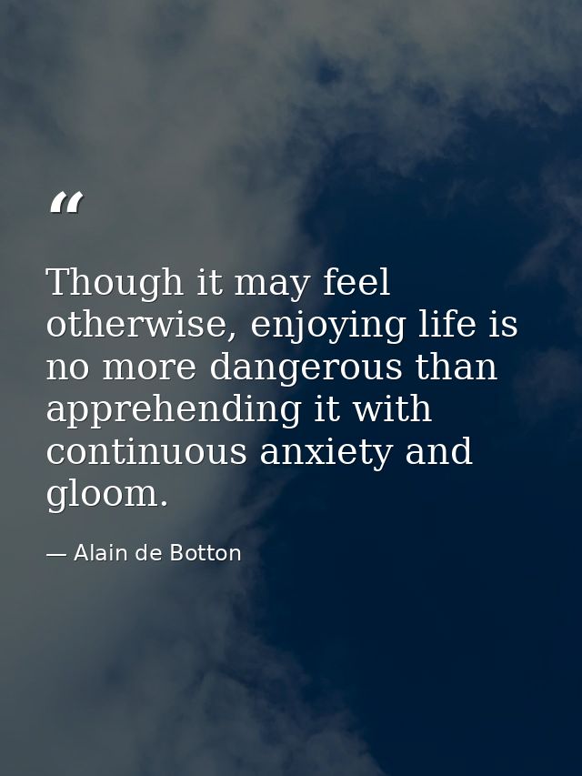 Though it may feel otherwise, enjoying life is no more dangerous than apprehending it with continuous anxiety and gloom. — Alain de Botton