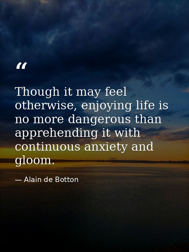 Though it may feel otherwise, enjoying life is no more dangerous than apprehending it with continuous anxiety and gloom. — Alain de Botton