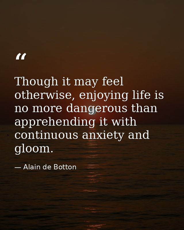Though it may feel otherwise, enjoying life is no more dangerous than apprehending it with continuous anxiety and gloom. — Alain de Botton