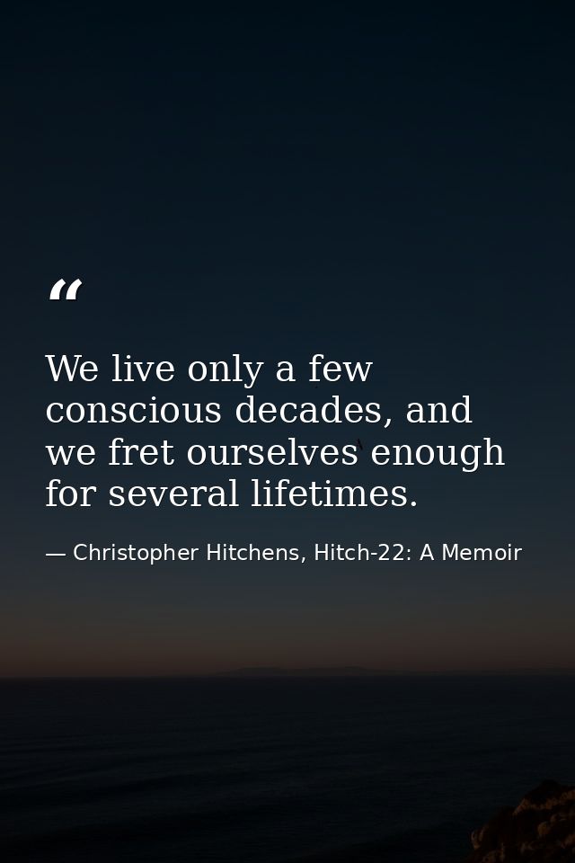 We live only a few conscious decades, and we fret ourselves enough for several lifetimes. — Christopher Hitchens, Hitch-22: A Memoir