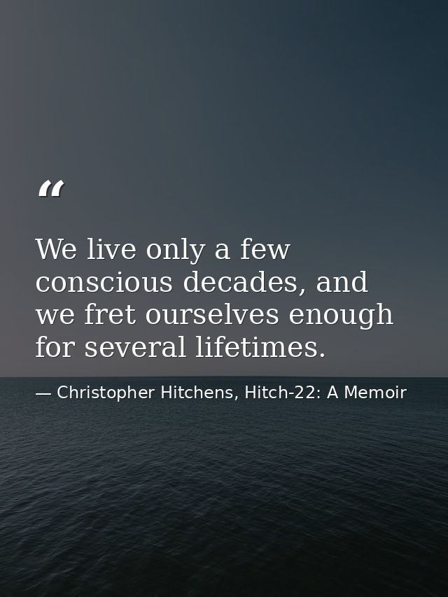 We live only a few conscious decades, and we fret ourselves enough for several lifetimes. — Christopher Hitchens, Hitch-22: A Memoir