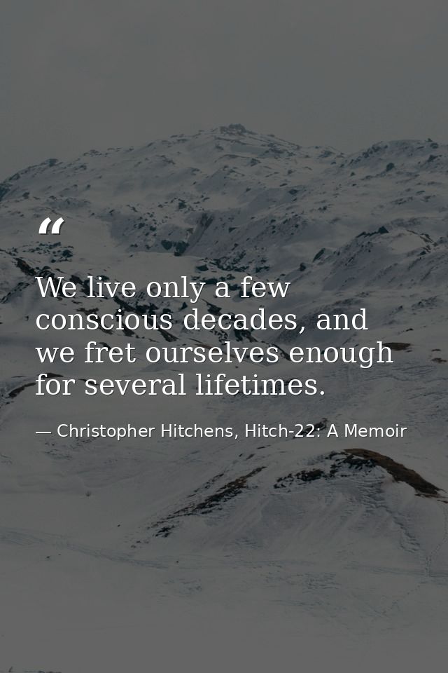 We live only a few conscious decades, and we fret ourselves enough for several lifetimes. — Christopher Hitchens, Hitch-22: A Memoir