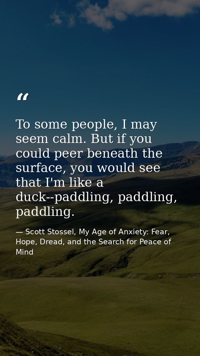 To some people, I may seem calm. But if you could peer beneath the surface, you would see that I'm like a duck--paddling — Scott Stossel, My Age of Anxiety: Fear, Hope, Dread, and the Search for Peace of Mind