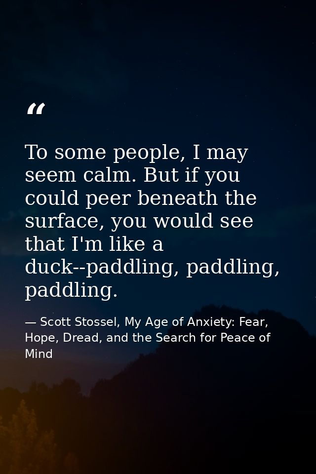 To some people, I may seem calm. But if you could peer beneath the surface, you would see that I'm like a duck--paddling — Scott Stossel, My Age of Anxiety: Fear, Hope, Dread, and the Search for Peace of Mind