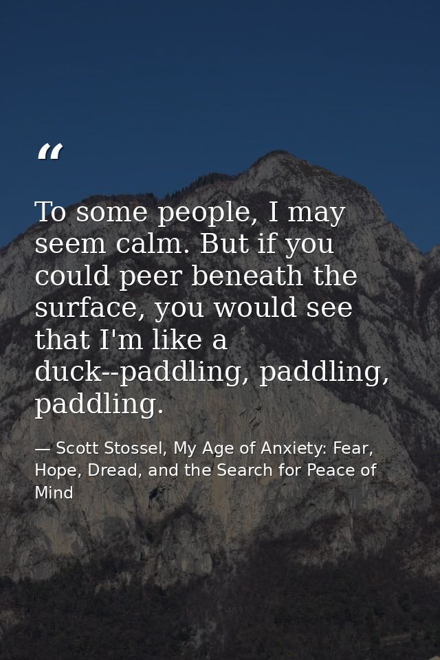 To some people, I may seem calm. But if you could peer beneath the surface, you would see that I'm like a duck--paddling — Scott Stossel, My Age of Anxiety: Fear, Hope, Dread, and the Search for Peace of Mind