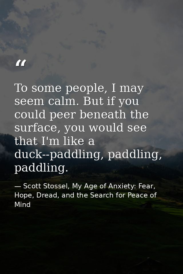 To some people, I may seem calm. But if you could peer beneath the surface, you would see that I'm like a duck--paddling — Scott Stossel, My Age of Anxiety: Fear, Hope, Dread, and the Search for Peace of Mind