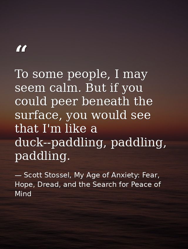 To some people, I may seem calm. But if you could peer beneath the surface, you would see that I'm like a duck--paddling — Scott Stossel, My Age of Anxiety: Fear, Hope, Dread, and the Search for Peace of Mind