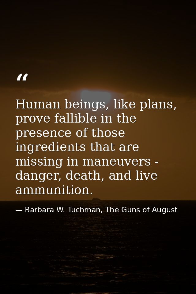 Human beings, like plans, prove fallible in the presence of those ingredients that are missing in maneuvers - danger, de — Barbara W. Tuchman, The Guns of August