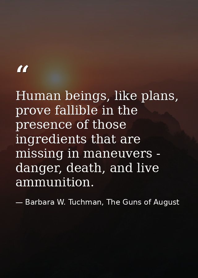 Human beings, like plans, prove fallible in the presence of those ingredients that are missing in maneuvers - danger, de — Barbara W. Tuchman, The Guns of August