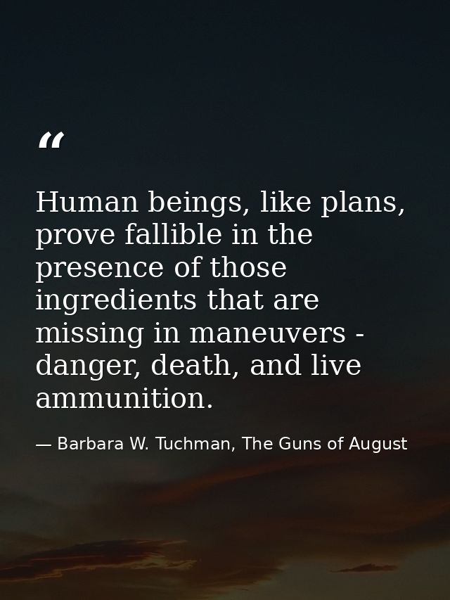 Human beings, like plans, prove fallible in the presence of those ingredients that are missing in maneuvers - danger, de — Barbara W. Tuchman, The Guns of August