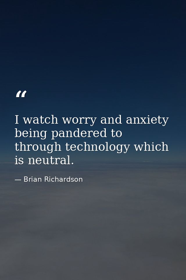 I watch worry and anxiety being pandered to through technology which is neutral. — Brian Richardson