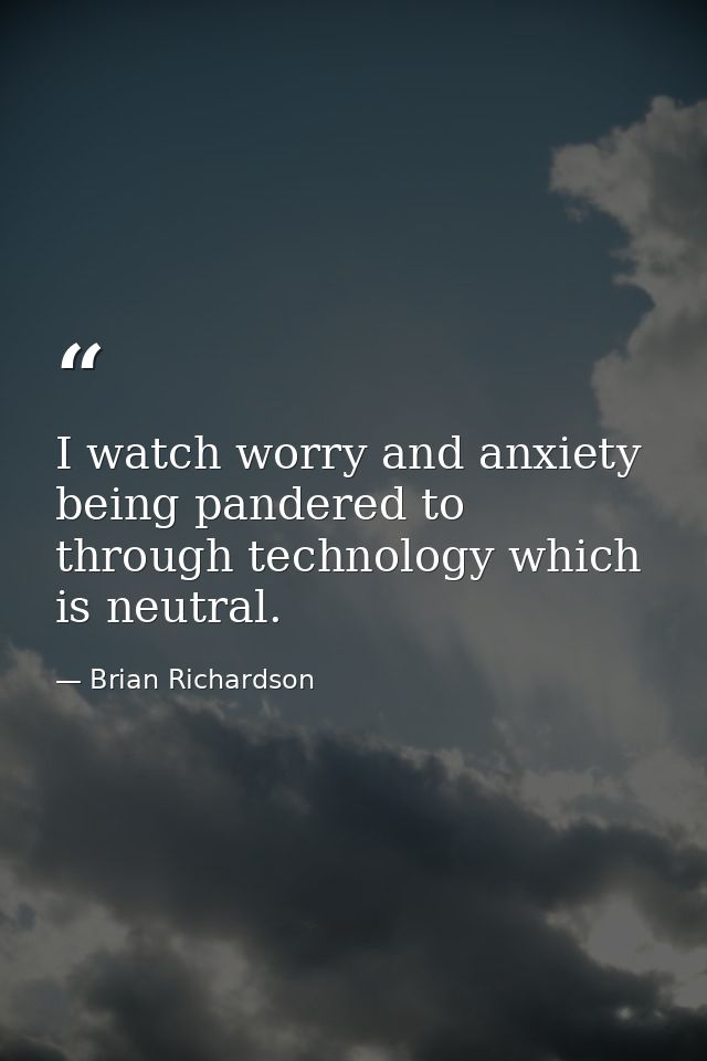 I watch worry and anxiety being pandered to through technology which is neutral. — Brian Richardson