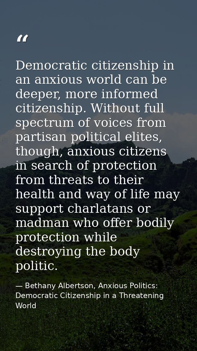 Democratic citizenship in an anxious world can be deeper, more informed citizenship. Without full spectrum of voices fro — Bethany Albertson, Anxious Politics: Democratic Citizenship in a Threatening World