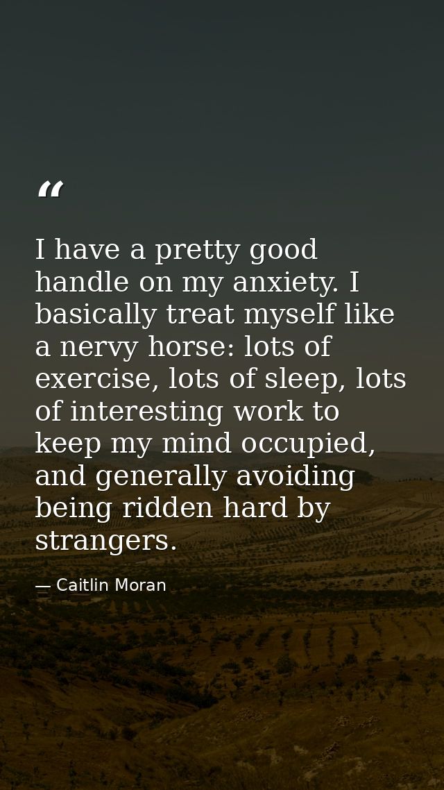 I have a pretty good handle on my anxiety. I basically treat myself like a nervy horse: lots of exercise, lots of sleep, — Caitlin Moran