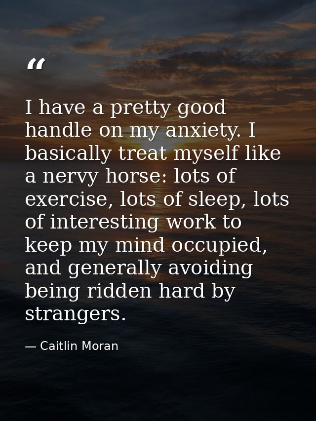I have a pretty good handle on my anxiety. I basically treat myself like a nervy horse: lots of exercise, lots of sleep, — Caitlin Moran