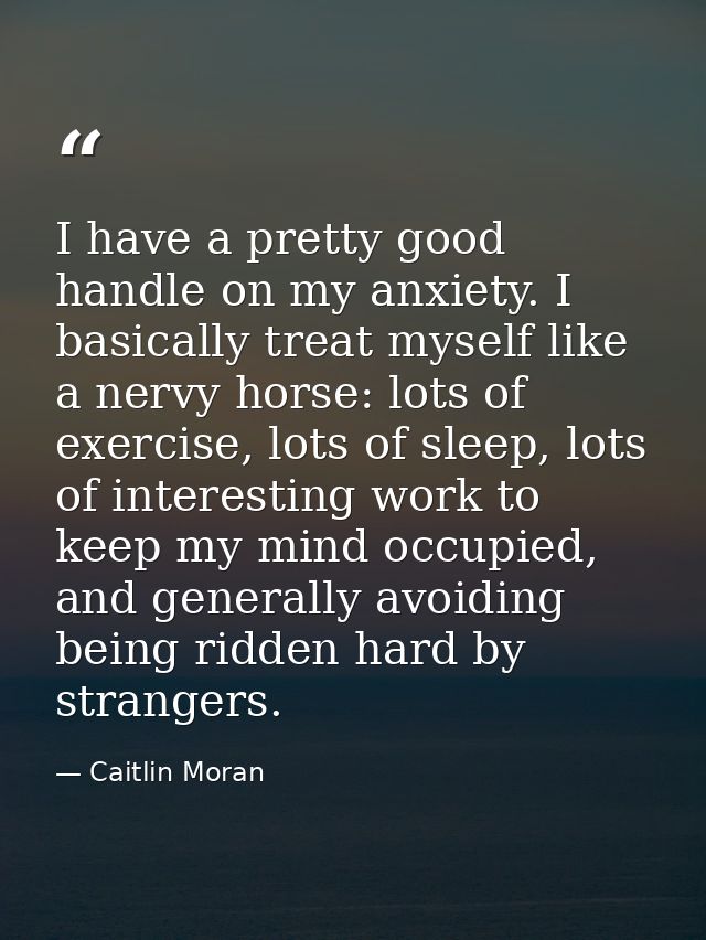 I have a pretty good handle on my anxiety. I basically treat myself like a nervy horse: lots of exercise, lots of sleep, — Caitlin Moran