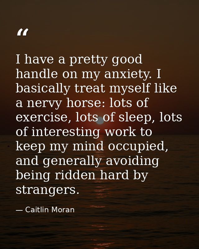 I have a pretty good handle on my anxiety. I basically treat myself like a nervy horse: lots of exercise, lots of sleep, — Caitlin Moran