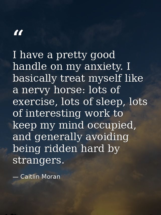 I have a pretty good handle on my anxiety. I basically treat myself like a nervy horse: lots of exercise, lots of sleep, — Caitlin Moran
