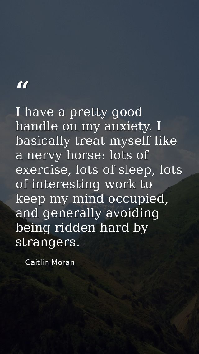 I have a pretty good handle on my anxiety. I basically treat myself like a nervy horse: lots of exercise, lots of sleep, — Caitlin Moran