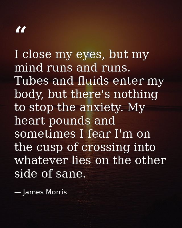 I close my eyes, but my mind runs and runs. Tubes and fluids enter my body, but there's nothing to stop the anxiety. My  — James Morris