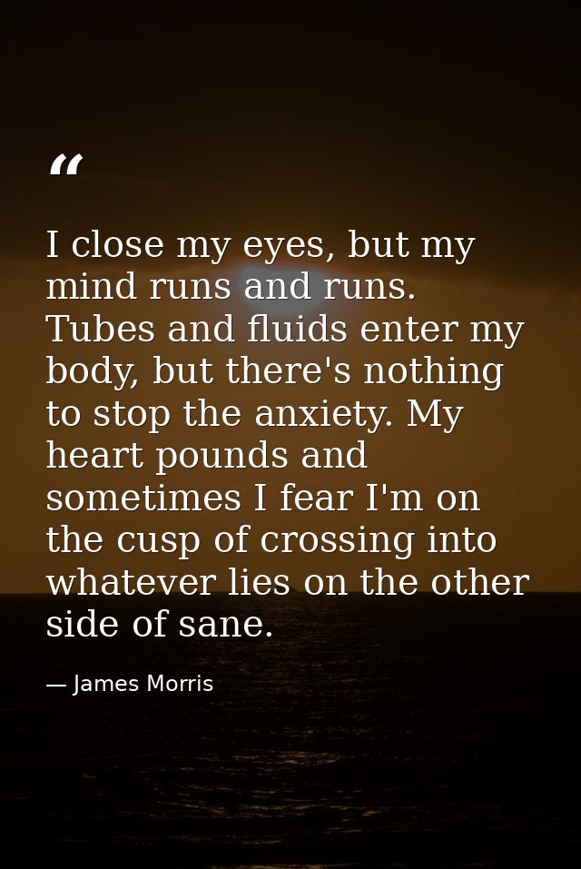 I close my eyes, but my mind runs and runs. Tubes and fluids enter my body, but there's nothing to stop the anxiety. My  — James Morris