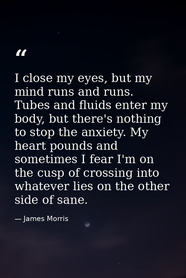 I close my eyes, but my mind runs and runs. Tubes and fluids enter my body, but there's nothing to stop the anxiety. My  — James Morris