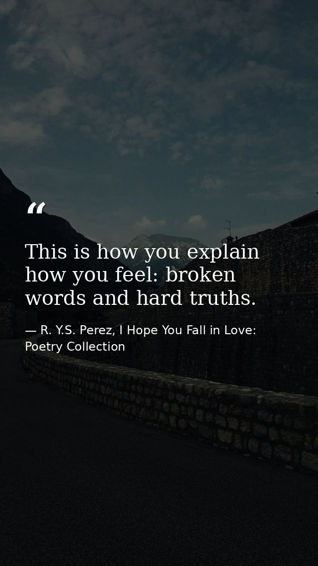 This is how you explain how you feel: broken words and hard truths. — R. Y.S. Perez, I Hope You Fall in Love: Poetry Collection