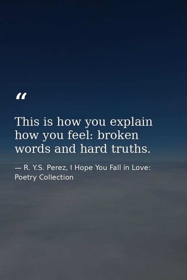 This is how you explain how you feel: broken words and hard truths. — R. Y.S. Perez, I Hope You Fall in Love: Poetry Collection