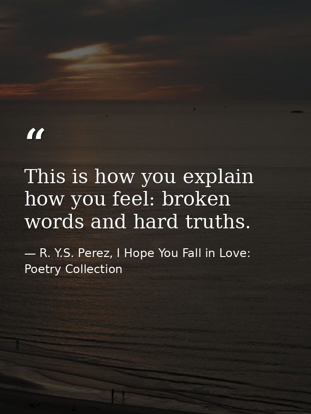 This is how you explain how you feel: broken words and hard truths. — R. Y.S. Perez, I Hope You Fall in Love: Poetry Collection
