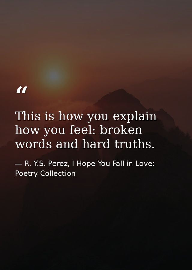 This is how you explain how you feel: broken words and hard truths. — R. Y.S. Perez, I Hope You Fall in Love: Poetry Collection