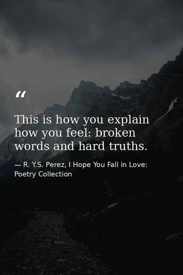 This is how you explain how you feel: broken words and hard truths. — R. Y.S. Perez, I Hope You Fall in Love: Poetry Collection