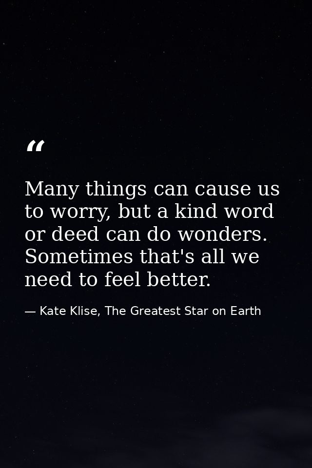 Many things can cause us to worry, but a kind word or deed can do wonders. Sometimes that's all we need to feel better. — Kate Klise, The Greatest Star on Earth