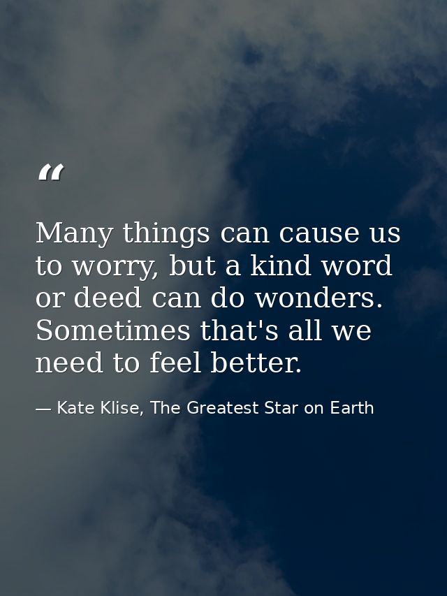 Many things can cause us to worry, but a kind word or deed can do wonders. Sometimes that's all we need to feel better. — Kate Klise, The Greatest Star on Earth