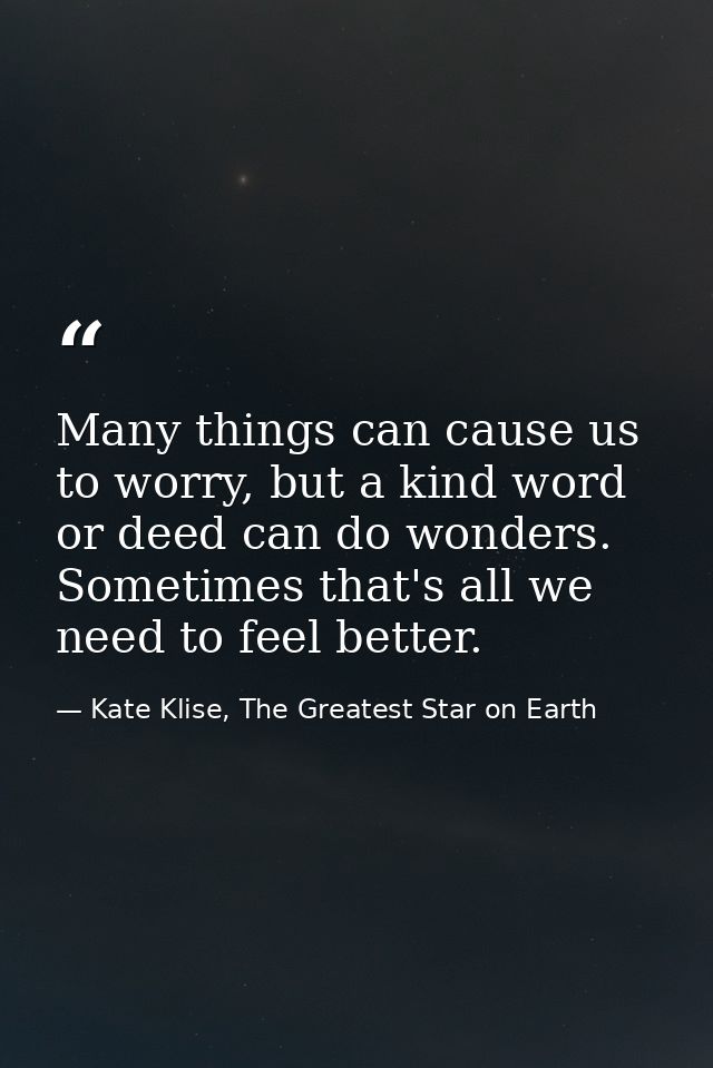 Many things can cause us to worry, but a kind word or deed can do wonders. Sometimes that's all we need to feel better. — Kate Klise, The Greatest Star on Earth