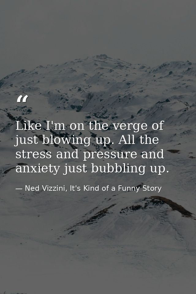 Like I'm on the verge of just blowing up. All the stress and pressure and anxiety just bubbling up. — Ned Vizzini, It's Kind of a Funny Story