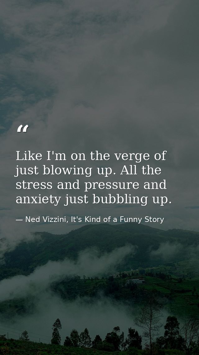 Like I'm on the verge of just blowing up. All the stress and pressure and anxiety just bubbling up. — Ned Vizzini, It's Kind of a Funny Story