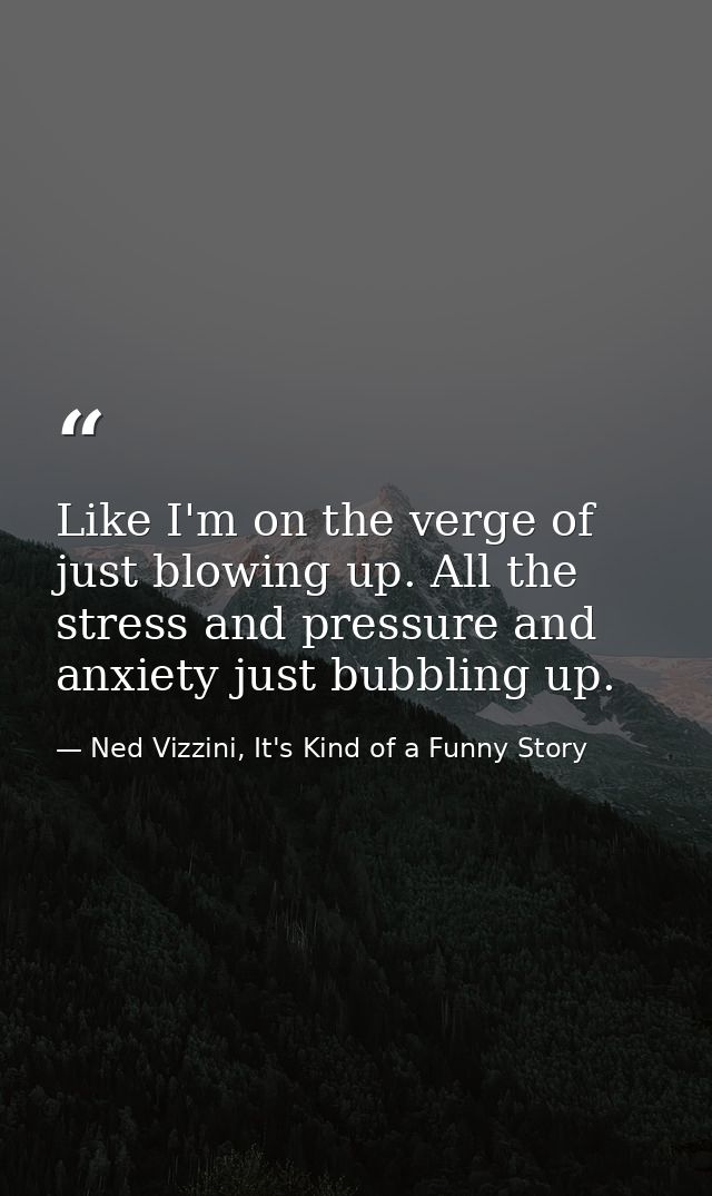Like I'm on the verge of just blowing up. All the stress and pressure and anxiety just bubbling up. — Ned Vizzini, It's Kind of a Funny Story