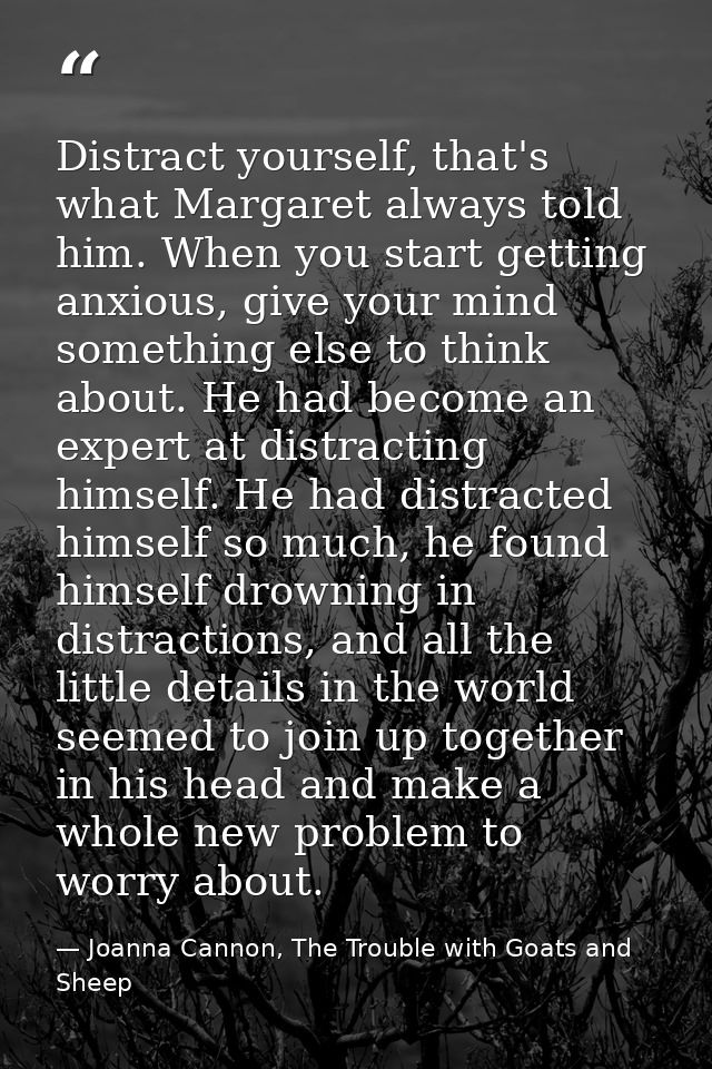 Distract yourself, that's what Margaret always told him. When you start getting anxious, give your mind something else t — Joanna Cannon, The Trouble with Goats and Sheep